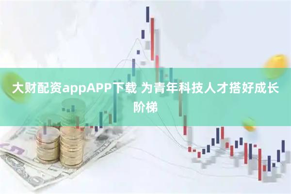 大财配资appAPP下载 为青年科技人才搭好成长阶梯