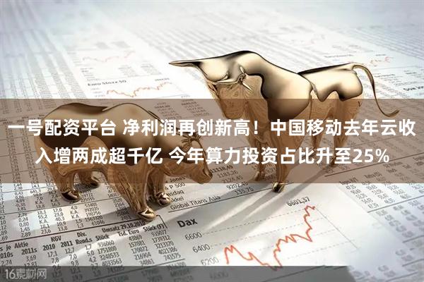 一号配资平台 净利润再创新高！中国移动去年云收入增两成超千亿 今年算力投资占比升至25%