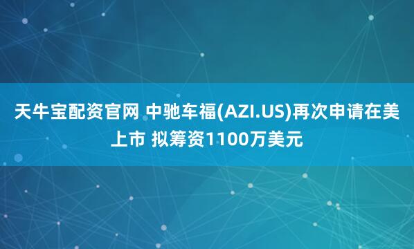 天牛宝配资官网 中驰车福(AZI.US)再次申请在美上市 拟筹资1100万美元