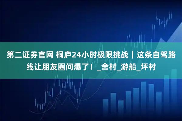第二证券官网 桐庐24小时极限挑战｜这条自驾路线让朋友圈问爆了！_舍村_游船_坪村