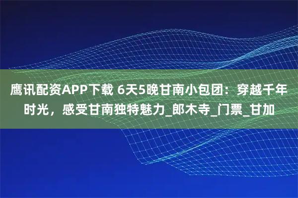 鹰讯配资APP下载 6天5晚甘南小包团：穿越千年时光，感受甘南独特魅力_郎木寺_门票_甘加
