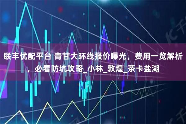 联丰优配平台 青甘大环线报价曝光，费用一览解析，必看防坑攻略_小林_敦煌_茶卡盐湖