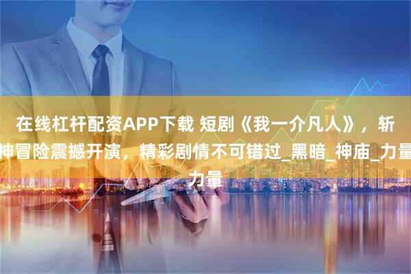 在线杠杆配资APP下载 短剧《我一介凡人》，斩神冒险震撼开演，精彩剧情不可错过_黑暗_神庙_力量