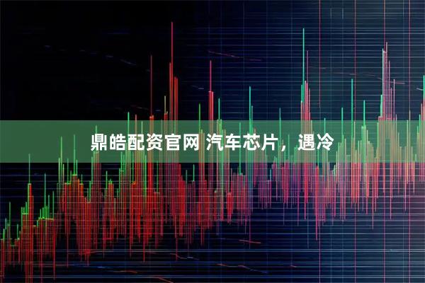 鼎皓配资官网 汽车芯片，遇冷