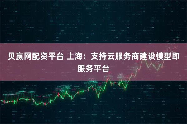 贝赢网配资平台 上海：支持云服务商建设模型即服务平台