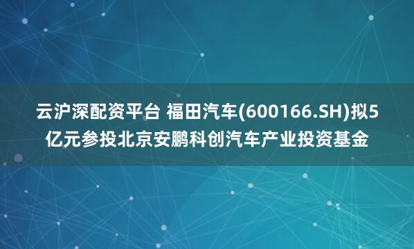 云沪深配资平台 福田汽车(600166.SH)拟5亿元参投北京安鹏科创汽车产业投资基金