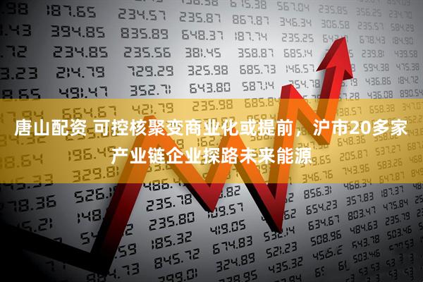 唐山配资 可控核聚变商业化或提前，沪市20多家产业链企业探路未来能源