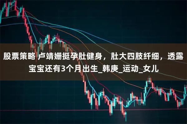 股票策略 卢靖姗挺孕肚健身，肚大四肢纤细，透露宝宝还有3个月出生_韩庚_运动_女儿