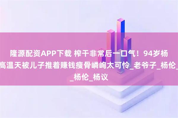 隆源配资APP下载 榨干非常后一口气！94岁杨少华高温天被儿子推着赚钱瘦骨嶙峋太可怜_老爷子_杨伦_杨议