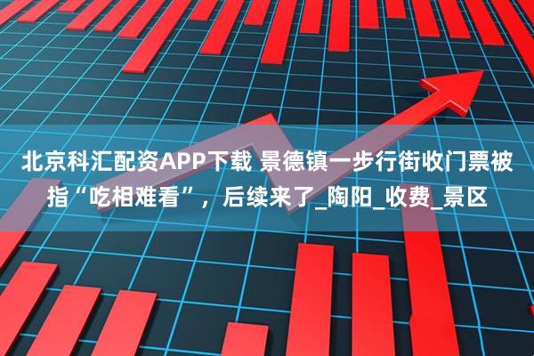 北京科汇配资APP下载 景德镇一步行街收门票被指“吃相难看”，后续来了_陶阳_收费_景区