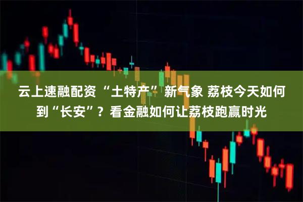 云上速融配资 “土特产” 新气象 荔枝今天如何到“长安”？看金融如何让荔枝跑赢时光