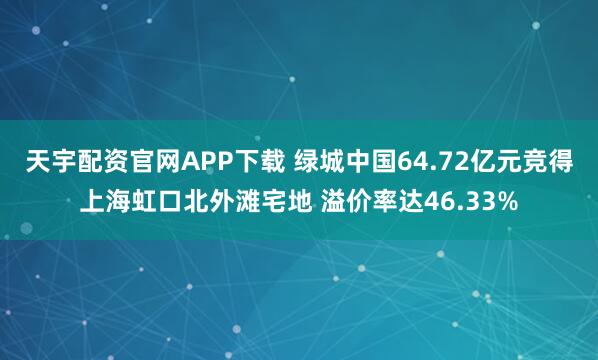 天宇配资官网APP下载 绿城中国64.72亿元竞得上海虹口北外滩宅地 溢价率达46.33%