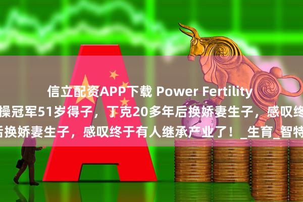 信立配资APP下载 Power Fertility 美国墨西哥试管冻卵：昔日体操冠军51岁得子，丁克20多年后换娇妻生子，感叹终于有人继承产业了！_生育_智特_孩子