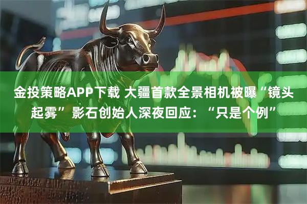 金投策略APP下载 大疆首款全景相机被曝“镜头起雾” 影石创始人深夜回应：“只是个例”