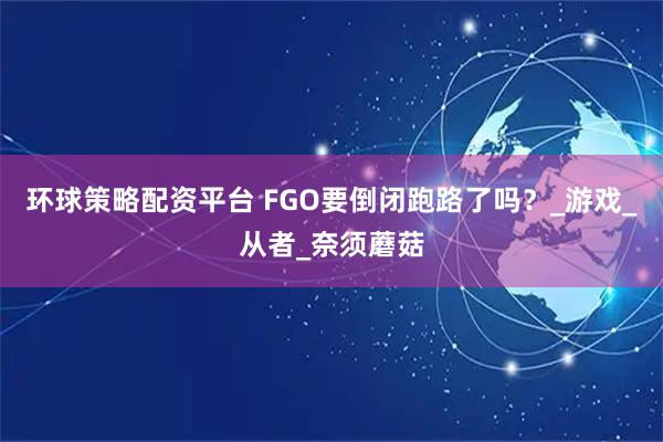 环球策略配资平台 FGO要倒闭跑路了吗？_游戏_从者_奈须蘑菇