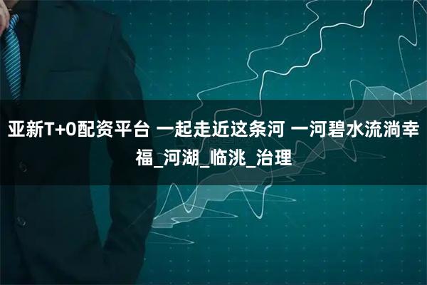 亚新T+0配资平台 一起走近这条河 一河碧水流淌幸福_河湖_临洮_治理