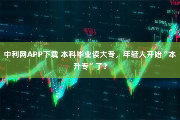 中利网APP下载 本科毕业读大专，年轻人开始“本升专”了？