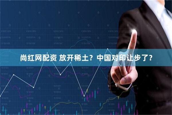 尚红网配资 放开稀土？中国对印让步了？