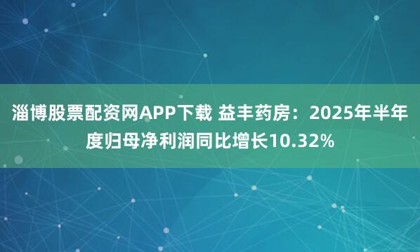 淄博股票配资网APP下载 益丰药房：2025年半年度归母净利润同比增长10.32%