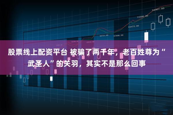 股票线上配资平台 被骗了两千年，老百姓尊为“武圣人”的关羽，其实不是那么回事