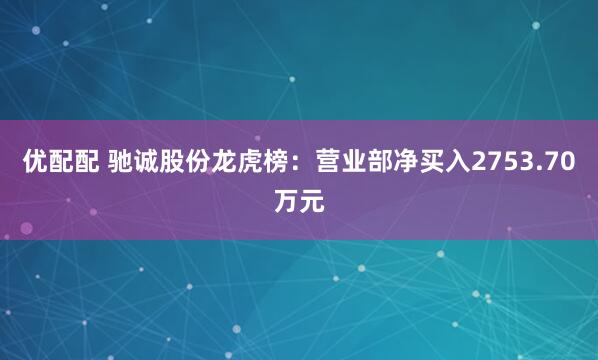 优配配 驰诚股份龙虎榜：营业部净买入2753.70万元