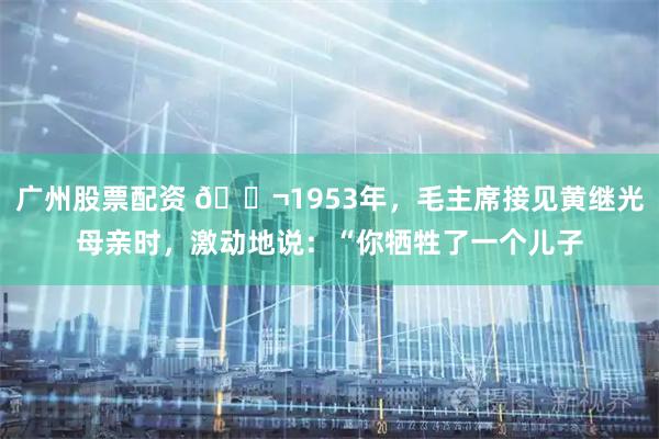 广州股票配资 🌬1953年，毛主席接见黄继光母亲时，激动地说：“你牺牲了一个儿子