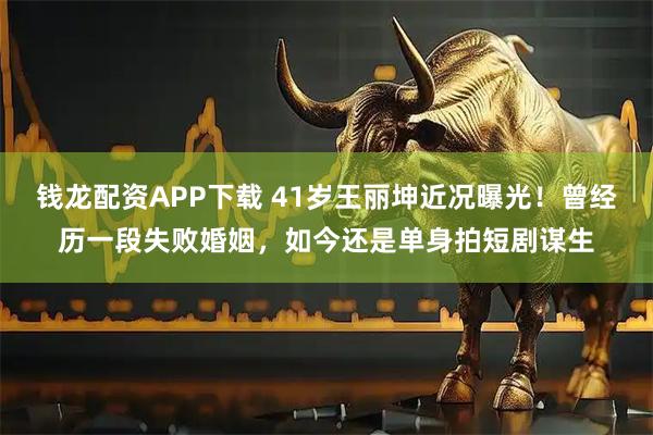 钱龙配资APP下载 41岁王丽坤近况曝光!曾经历一段失败婚姻,如今还是单身拍短剧谋生
