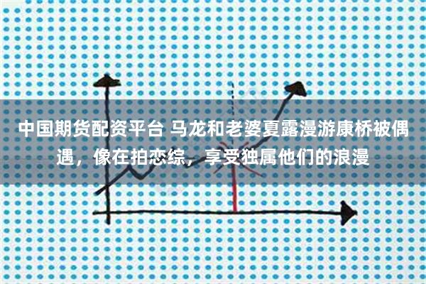 中国期货配资平台 马龙和老婆夏露漫游康桥被偶遇，像在拍恋综，享受独属他们的浪漫